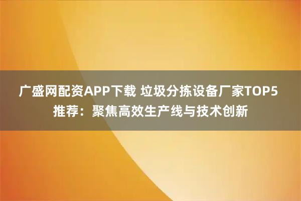 广盛网配资APP下载 垃圾分拣设备厂家TOP5 推荐：聚焦高效生产线与技术创新