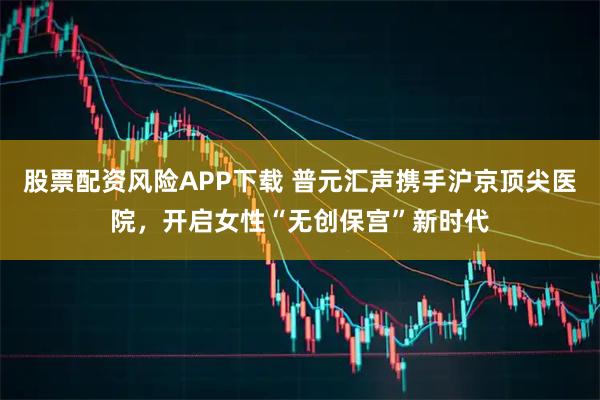 股票配资风险APP下载 普元汇声携手沪京顶尖医院，开启女性“无创保宫”新时代
