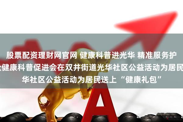 股票配资理财网官网 健康科普进光华 精准服务护民生 —— 北京大众健康科普促进会在双井街道光华社区公益活动为居民送上 “健康礼包”