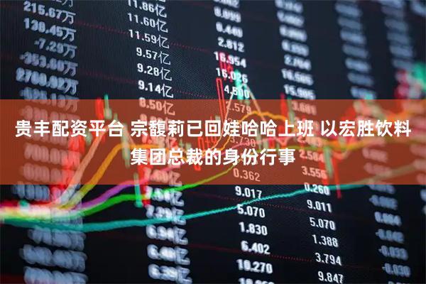 贵丰配资平台 宗馥莉已回娃哈哈上班 以宏胜饮料集团总裁的身份行事