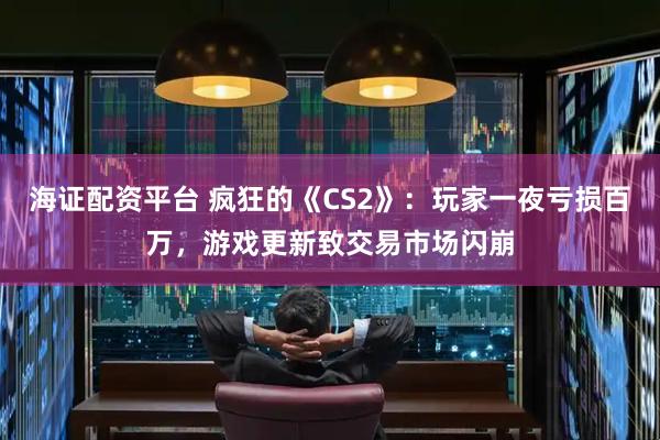 海证配资平台 疯狂的《CS2》：玩家一夜亏损百万，游戏更新致交易市场闪崩