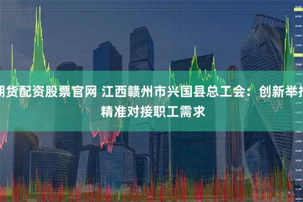 期货配资股票官网 江西赣州市兴国县总工会：创新举措 精准对接职工需求