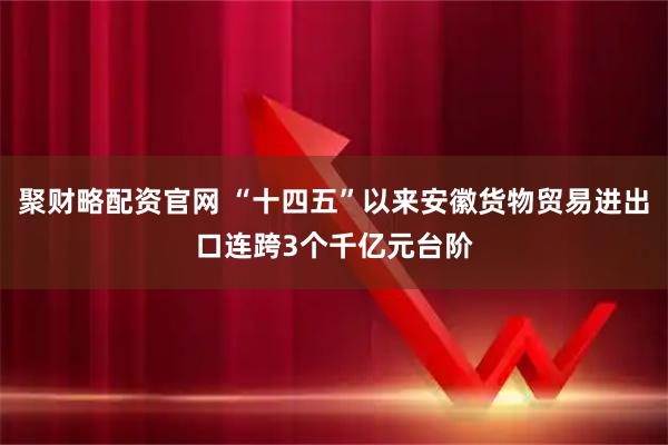 聚财略配资官网 “十四五”以来安徽货物贸易进出口连跨3个千亿元台阶