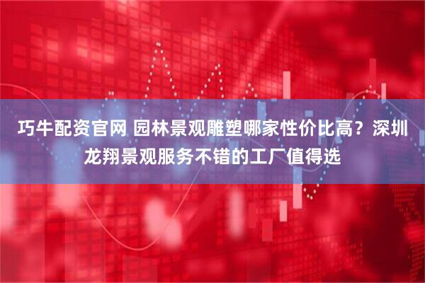 巧牛配资官网 园林景观雕塑哪家性价比高？深圳龙翔景观服务不错的工厂值得选