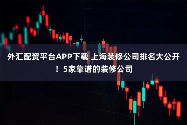 外汇配资平台APP下载 上海装修公司排名大公开！5家靠谱的装修公司