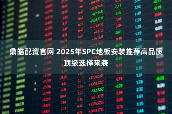 鼎皓配资官网 2025年SPC地板安装推荐高品质顶级选择来袭