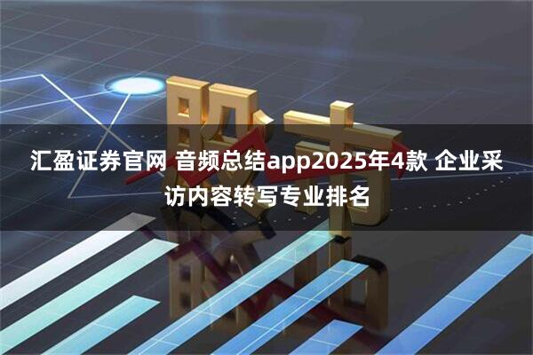 汇盈证券官网 音频总结app2025年4款 企业采访内容转写专业排名