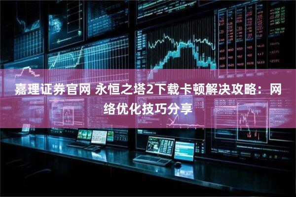 嘉理证券官网 永恒之塔2下载卡顿解决攻略：网络优化技巧分享