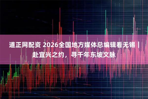 道正网配资 2026全国地方媒体总编辑看无锡｜赴宜兴之约，寻千年东坡文脉