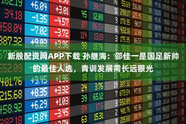 新股配资网APP下载 孙继海：邵佳一是国足新帅的最佳人选，青训发展需长远眼光