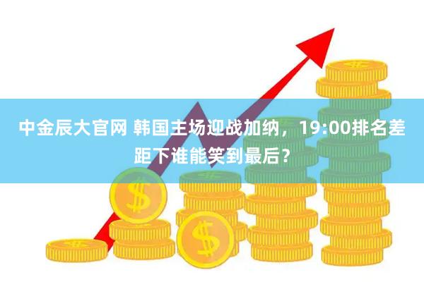 中金辰大官网 韩国主场迎战加纳，19:00排名差距下谁能笑到最后？