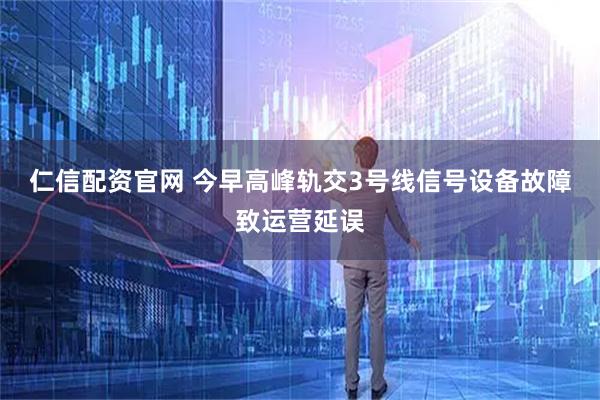仁信配资官网 今早高峰轨交3号线信号设备故障致运营延误