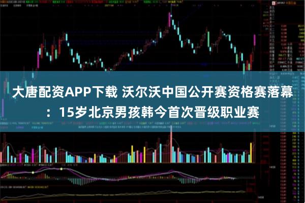 大唐配资APP下载 沃尔沃中国公开赛资格赛落幕：15岁北京男孩韩今首次晋级职业赛