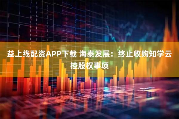 益上线配资APP下载 海泰发展：终止收购知学云控股权事项