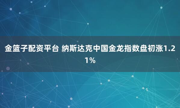 金篮子配资平台 纳斯达克中国金龙指数盘初涨1.21%