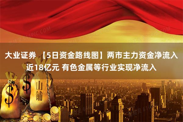 大业证券 【5日资金路线图】两市主力资金净流入近18亿元 有色金属等行业实现净流入