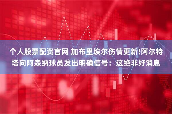 个人股票配资官网 加布里埃尔伤情更新!阿尔特塔向阿森纳球员发出明确信号：这绝非好消息