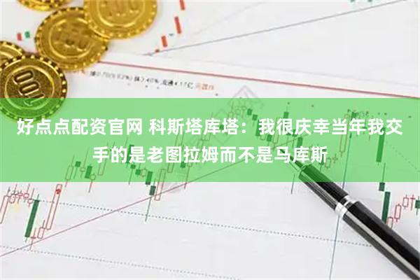 好点点配资官网 科斯塔库塔：我很庆幸当年我交手的是老图拉姆而不是马库斯