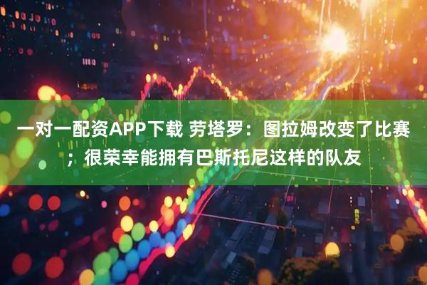 一对一配资APP下载 劳塔罗：图拉姆改变了比赛；很荣幸能拥有巴斯托尼这样的队友