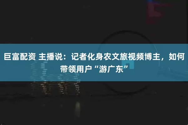 巨富配资 主播说:记者化身农文旅视频博主,如何带领用户“游广东”