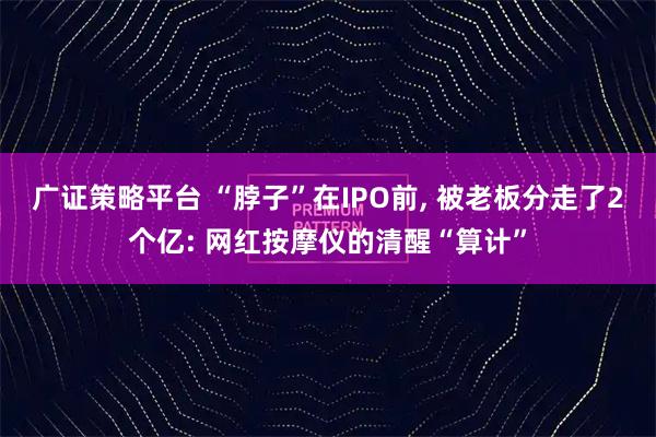 广证策略平台 “脖子”在IPO前, 被老板分走了2个亿: 网红按摩仪的清醒“算计”