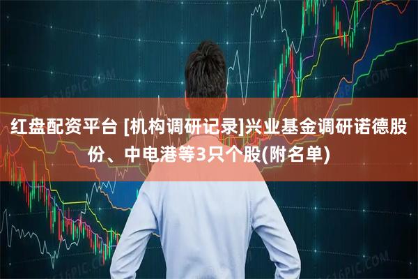 红盘配资平台 [机构调研记录]兴业基金调研诺德股份、中电港等3只个股(附名单)