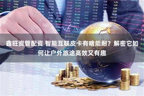 鑫旺资管配资 智能互联皮卡有啥能耐？解密它如何让户外旅途高效又有趣