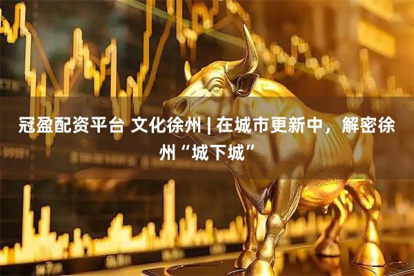 冠盈配资平台 文化徐州 | 在城市更新中，解密徐州“城下城”