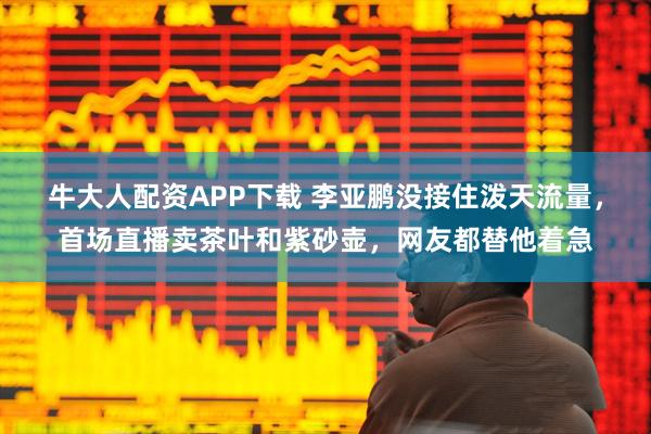 牛大人配资APP下载 李亚鹏没接住泼天流量，首场直播卖茶叶和紫砂壶，网友都替他着急