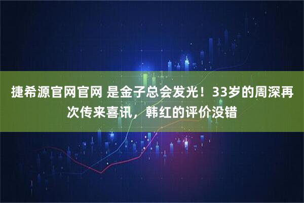 捷希源官网官网 是金子总会发光！33岁的周深再次传来喜讯，韩红的评价没错