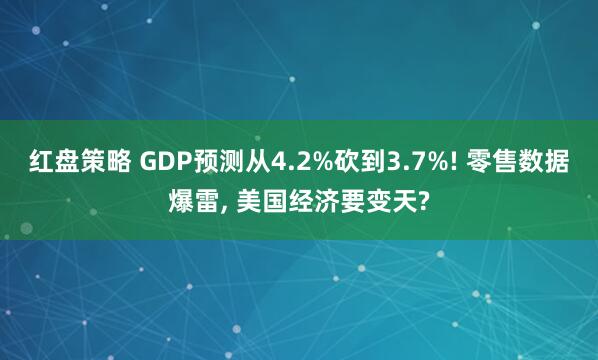红盘策略 GDP预测从4.2%砍到3.7%! 零售数据爆雷, 美国经济要变天?