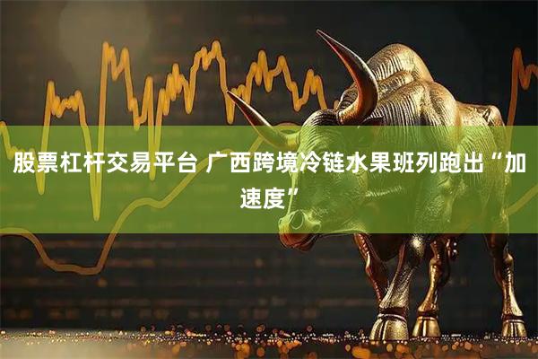 股票杠杆交易平台 广西跨境冷链水果班列跑出“加速度”