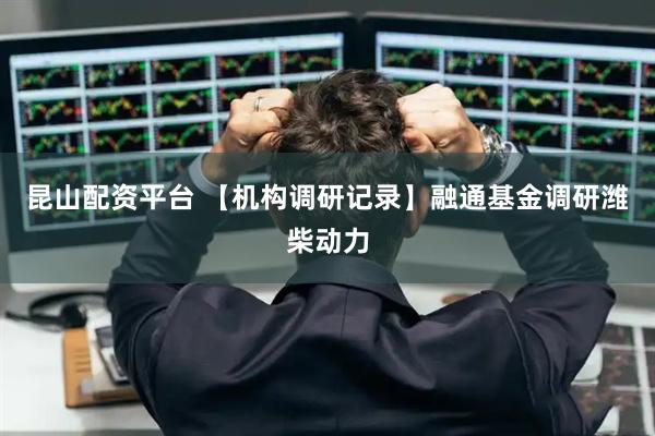 昆山配资平台 【机构调研记录】融通基金调研潍柴动力