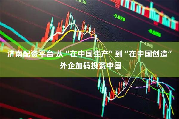 济南配资平台 从“在中国生产”到“在中国创造” 外企加码投资中国
