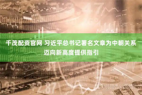 千茂配资官网 习近平总书记署名文章为中朝关系迈向新高度提供指引