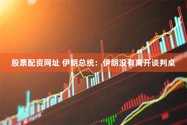 股票配资网址 伊朗总统：伊朗没有离开谈判桌