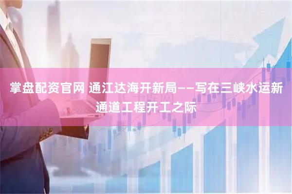 掌盘配资官网 通江达海开新局——写在三峡水运新通道工程开工之际