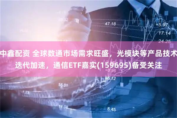 中鑫配资 全球数通市场需求旺盛，光模块等产品技术迭代加速，通信ETF嘉实(159695)备受关注