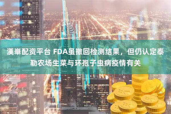 漢崋配资平台 FDA虽撤回检测结果，但仍认定泰勒农场生菜与环孢子虫病疫情有关