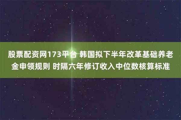 股票配资网173平台 韩国拟下半年改革基础养老金申领规则 时隔六年修订收入中位数核算标准