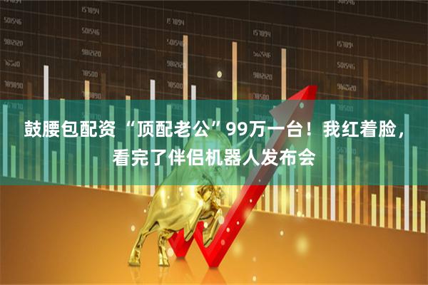 鼓腰包配资 “顶配老公”99万一台！我红着脸，看完了伴侣机器人发布会